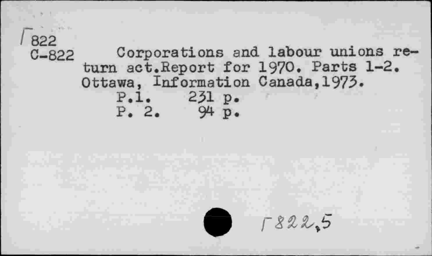 ﻿I 822
C-822
Corporations and labour unions return act.fieport for 1970» Parts 1-2. Ottawa, Information Canada,1973»
P.l.	231 p.
P. 2.	94 p.
